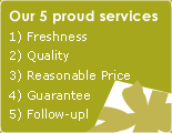 Our 5 proud services-1) Freshness 2) Quality 3) Reasonable Price 4) Guarantee 5) Follow-up